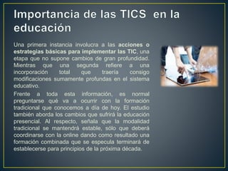 Una primera instancia involucra a las acciones o
estrategias básicas para implementar las TIC, una
etapa que no supone cambios de gran profundidad.
Mientras que una segunda refiere a una
incorporación total que traería consigo
modificaciones sumamente profundas en el sistema
educativo.
Frente a toda esta información, es normal
preguntarse qué va a ocurrir con la formación
tradicional que conocemos a día de hoy. El estudio
también aborda los cambios que sufrirá la educación
presencial. Al respecto, señala que la modalidad
tradicional se mantendrá estable, sólo que deberá
coordinarse con la online dando como resultado una
formación combinada que se especula terminará de
establecerse para principios de la próxima década.
 