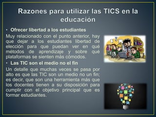 • Ofrecer libertad a los estudiantes
Muy relacionado con el punto anterior, hay
que dejar a los estudiantes libertad de
elección para que puedan ver en qué
métodos de aprendizaje y sobre qué
plataformas se sienten más cómodos.
• Las TIC son el medio no el fin
Un detalle que muchas veces se pasa por
alto es que las TIC son un medio no un fin;
es decir, que son una herramienta más que
los docentes tienen a su disposición para
cumplir con el objetivo principal que es
formar estudiantes.
 