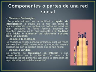 • Elemento Sociológico
Se puede afirmar que la facilidad y rapidez de
interconexión a través de la red, así como la
descentralización que implica que todos los servicios
sean prestados de forma remota, suponen un
auténtico avance en lo que respecta a la facilidad
para iniciar o aumentar las relaciones sociales
entre los usuarios.
• Elemento Tecnológico
Se considera el pilar esencial gracias al cual las redes
sociales han podido evolucionar y crecer de manera
exponencial con la rapidez con la que lo han hecho.
• Elemento Jurídico
Se encarga de legislación en Internet y sus
consecuencias en la protección de datos y la
privacidad de las personas, así como la protección de
la producción industrial e intelectual.
 