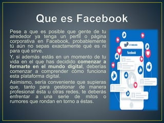 Pese a que es posible que gente de tu
alrededor ya tenga un perfil o página
corporativa en Facebook, probablemente
tú aún no sepas exactamente qué es ni
para qué sirve.
Y, si además estás en un momento de tu
vida en el que has decidido comenzar a
formarte en el mundo digital, deberías
comenzar a comprender cómo funciona
esta plataforma digital.
Asimismo, sería conveniente que supieras
que, tanto para gestionar de manera
profesional ésta u otras redes, te deberás
enfrentar a una serie de mitos o
rumores que rondan en torno a éstas.
 