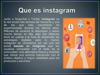 Junto a Snapchat o Tumblr, Instagram es
la red social más famosa del momento y una
de las que más crecimiento ha
experimentado durante los últimos años.
Millones de usuarios la descargan y pasan
mucho tiempo en ella, algo que deberías
tener en cuenta a la hora de desarrollar las
estrategias digitales para tu marca.
Instagram se caracteriza por ser una red
social basada en imágenes que los
usuarios comparten con el resto de la
comunidad. Una alternativa fresca y divertida
que ofrece una enorme interacción con el
público objetivo y mayor visibilidad para tus
productos o servicios.
 