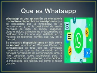 Whatsapp es una aplicación de mensajería
instantánea disponible en smartphones que
se caracteriza por la inmediatez de la
comunicación y por la posibilidad de enviar
mensajes de texto, de sonido, imágenes,
vídeo e incluso animaciones o documentos de
cualquier tipo. Es una app instalada en la
mayoría de teléfonos móviles que hay en el
mercado.
Se encuentra disponible tanto en iOS como
en Android o incluso en Windows Phone. Su
compatibilidad es total con los terminales
modernos, ya que se ha convertido en la
principal herramienta de comunicación tanto a
nivel particular como profesional para la
inmensa mayoría de personas, y todo debido a
la inmediatez que facilita, así como al factor
gratuito.
 