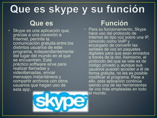 Que es
• Skype es una aplicación que,
gracias a una conexión a
Internet, permite la
comunicación gratuita entre los
distintos usuarios de este
programa, independientemente
del lugar del mundo en el que
se encuentren. Este
práctico software sirve para
realizar llamadas y
videollamadas, enviar
mensajes instantáneos y
compartir archivos con otros
usuarios que hagan uso de
esta app.
Función
• Para su funcionamiento, Skype
hace uso del protocolo de
Internet de tipo voz sobre una IP,
conocido como VoIP y
encargado de convertir las
señales de voz en paquetes
digitales para que sean enviados
a través de la red. Asimismo, el
protocolo del que se vale es de
código privado y, aunque sus
usuarios puedan acceder a él de
forma gratuita, no les es posible
modificar el programa. Pese a
ello, esta aplicación continúa
siendo una de las herramientas
de voz más empleadas en todo
el mundo.
 