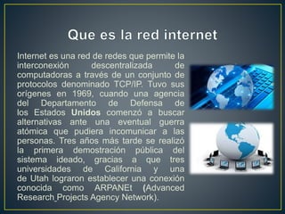 Internet es una red de redes que permite la
interconexión descentralizada de
computadoras a través de un conjunto de
protocolos denominado TCP/IP. Tuvo sus
orígenes en 1969, cuando una agencia
del Departamento de Defensa de
los Estados Unidos comenzó a buscar
alternativas ante una eventual guerra
atómica que pudiera incomunicar a las
personas. Tres años más tarde se realizó
la primera demostración pública del
sistema ideado, gracias a que tres
universidades de California y una
de Utah lograron establecer una conexión
conocida como ARPANEt (Advanced
Research Projects Agency Network).
 
