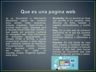 es un documento o información
electrónica capaz de contener
texto, sonido, vídeo, programas,
enlaces, imágenes, hipervínculos y
muchas otras cosas, adaptada para
la llamada World Wide Web (WWW) y
que puede ser accedida mediante
un navegador web. Esta información
se encuentra generalmente en
formato HTML o XHTML, y puede
proporcionar acceso a otras páginas
web mediante enlaces de hipertexto.
Frecuentemente también incluyen
otros recursos como pueden
ser hojas de estilo en
cascada, scripts, imágenes digitales,
entre otros.
• Shutterfly: Es un servicio en línea
que permite a los usuarios crear
álbumes de fotos, tarjetas y
papeles personalizados, y mucho
más.
• Etsy: Es un sitio web de comercio
electrónico en el que los usuarios
pueden comprar y vender
productos clásicos o fabricados a
mano.
• Express: Es una tienda de ropa
para mujeres y hombres jóvenes.
Debido a que su público a menudo
accede al sitio web para buscar
prendas es importante que este
incluya imágenes grandes y claras.
 
