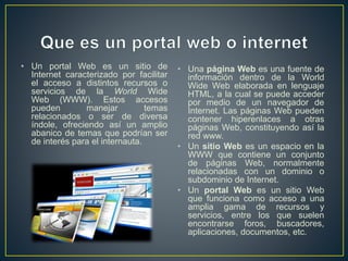 • Un portal Web es un sitio de
Internet caracterizado por facilitar
el acceso a distintos recursos o
servicios de la World Wide
Web (WWW). Estos accesos
pueden manejar temas
relacionados o ser de diversa
índole, ofreciendo así un amplio
abanico de temas que podrían ser
de interés para el internauta.
• Una página Web es una fuente de
información dentro de la World
Wide Web elaborada en lenguaje
HTML, a la cual se puede acceder
por medio de un navegador de
Internet. Las páginas Web pueden
contener hiperenlaces a otras
páginas Web, constituyendo así la
red www.
• Un sitio Web es un espacio en la
WWW que contiene un conjunto
de páginas Web, normalmente
relacionadas con un dominio o
subdominio de Internet.
• Un portal Web es un sitio Web
que funciona como acceso a una
amplia gama de recursos y
servicios, entre los que suelen
encontrarse foros, buscadores,
aplicaciones, documentos, etc.
 