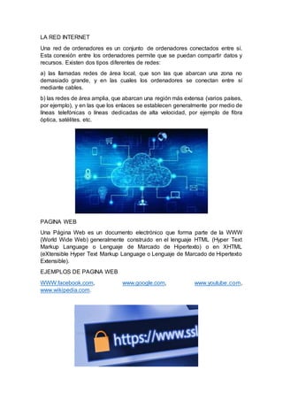 LA RED INTERNET
Una red de ordenadores es un conjunto de ordenadores conectados entre sí.
Esta conexión entre los ordenadores permite que se puedan compartir datos y
recursos. Existen dos tipos diferentes de redes:
a) las llamadas redes de área local, que son las que abarcan una zona no
demasiado grande, y en las cuales los ordenadores se conectan entre sí
mediante cables.
b) las redes de área amplia, que abarcan una región más extensa (varios países,
por ejemplo), y en las que los enlaces se establecen generalmente por medio de
líneas telefónicas o líneas dedicadas de alta velocidad, por ejemplo de fibra
óptica, satélites. etc.
PAGINA WEB
Una Página Web es un documento electrónico que forma parte de la WWW
(World Wide Web) generalmente construido en el lenguaje HTML (Hyper Text
Markup Language o Lenguaje de Marcado de Hipertexto) o en XHTML
(eXtensible Hyper Text Markup Language o Lenguaje de Marcado de Hipertexto
Extensible).
EJEMPLOS DE PAGINA WEB
WWW.facebook.com, www.google.com, www.youtube.com,
www.wikipedia.com.
 