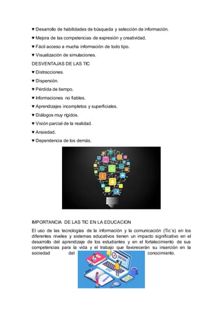 ♥ Desarrollo de habilidades de búsqueda y selección de información.
♥ Mejora de las competencias de expresión y creatividad.
♥ Fácil acceso a mucha información de todo tipo.
♥ Visualización de simulaciones.
DESVENTAJAS DE LAS TIC
♥ Distracciones.
♥ Dispersión.
♥ Pérdida de tiempo.
♥ Informaciones no fiables.
♥ Aprendizajes incompletos y superficiales.
♥ Diálogos muy rígidos.
♥ Visión parcial de la realidad.
♥ Ansiedad.
♥ Dependencia de los demás.
IMPORTANCIA DE LAS TIC EN LA EDUCACION
El uso de las tecnologías de la información y la comunicación (Tic´s) en los
diferentes niveles y sistemas educativos tienen un impacto significativo en el
desarrollo del aprendizaje de los estudiantes y en el fortalecimiento de sus
competencias para la vida y el trabajo que favorecerán su inserción en la
sociedad del conocimiento.
 