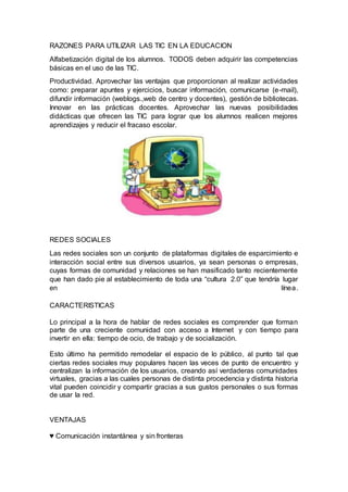 RAZONES PARA UTILIZAR LAS TIC EN LA EDUCACION
Alfabetización digital de los alumnos. TODOS deben adquirir las competencias
básicas en el uso de las TIC.
Productividad. Aprovechar las ventajas que proporcionan al realizar actividades
como: preparar apuntes y ejercicios, buscar información, comunicarse (e-mail),
difundir información (weblogs.,web de centro y docentes), gestión de bibliotecas.
Innovar en las prácticas docentes. Aprovechar las nuevas posibilidades
didácticas que ofrecen las TIC para lograr que los alumnos realicen mejores
aprendizajes y reducir el fracaso escolar.
REDES SOCIALES
Las redes sociales son un conjunto de plataformas digitales de esparcimiento e
interacción social entre sus diversos usuarios, ya sean personas o empresas,
cuyas formas de comunidad y relaciones se han masificado tanto recientemente
que han dado pie al establecimiento de toda una “cultura 2.0” que tendría lugar
en línea.
CARACTERISTICAS
Lo principal a la hora de hablar de redes sociales es comprender que forman
parte de una creciente comunidad con acceso a Internet y con tiempo para
invertir en ella: tiempo de ocio, de trabajo y de socialización.
Esto último ha permitido remodelar el espacio de lo público, al punto tal que
ciertas redes sociales muy populares hacen las veces de punto de encuentro y
centralizan la información de los usuarios, creando así verdaderas comunidades
virtuales, gracias a las cuales personas de distinta procedencia y distinta historia
vital pueden coincidir y compartir gracias a sus gustos personales o sus formas
de usar la red.
VENTAJAS
♥ Comunicación instantánea y sin fronteras
 