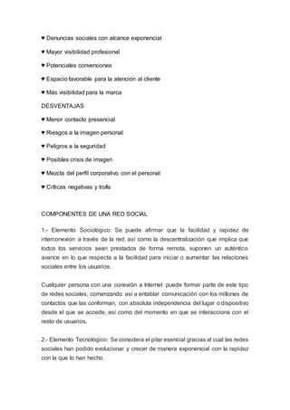 ♥ Denuncias sociales con alcance exponencial
♥ Mayor visibilidad profesional
♥ Potenciales conversiones
♥ Espacio favorable para la atención al cliente
♥ Más visibilidad para la marca
DESVENTAJAS
♥ Menor contacto presencial
♥ Riesgos a la imagen personal
♥ Peligros a la seguridad
♥ Posibles crisis de imagen
♥ Mezcla del perfil corporativo con el personal
♥ Críticas negativas y trolls
COMPONENTES DE UNA RED SOCIAL
1.- Elemento Sociológico: Se puede afirmar que la facilidad y rapidez de
interconexión a través de la red, así como la descentralización que implica que
todos los servicios sean prestados de forma remota, suponen un auténtico
avance en lo que respecta a la facilidad para iniciar o aumentar las relaciones
sociales entre los usuarios.
Cualquier persona con una conexión a Internet puede formar parte de este tipo
de redes sociales, comenzando así a entablar comunicación con los millones de
contactos que las conforman, con absoluta independencia del lugar o dispositivo
desde el que se accede, así como del momento en que se interacciona con el
resto de usuarios.
2.- Elemento Tecnológico: Se considera el pilar esencial gracias al cual las redes
sociales han podido evolucionar y crecer de manera exponencial con la rapidez
con la que lo han hecho.
 