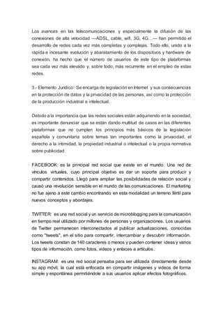 Los avances en las telecomunicaciones y especialmente la difusión de las
conexiones de alta velocidad —ADSL, cable, wifi, 3G, 4G…— han permitido el
desarrollo de redes cada vez más completas y complejas. Todo ello, unido a la
rápida e incesante evolución y abaratamiento de los dispositivos y hardware de
conexión, ha hecho que el número de usuarios de este tipo de plataformas
sea cada vez más elevado y, sobre todo, más recurrente en el empleo de estas
redes.
3.- Elemento Jurídico: Se encarga de legislación en Internet y sus consecuencias
en la protección de datos y la privacidad de las personas, así como la protección
de la producción industrial e intelectual.
Debido a la importancia que las redes sociales están adquiriendo en la sociedad,
es importante denunciar que se están dando multitud de casos en las diferentes
plataformas que no cumplen los principios más básicos de la legislación
española y comunitaria sobre temas tan importantes como la privacidad, el
derecho a la intimidad, la propiedad industrial o intelectual o la propia normativa
sobre publicidad.
FACEBOOK: es la principal red social que existe en el mundo. Una red de
vínculos virtuales, cuyo principal objetivo es dar un soporte para producir y
compartir contenidos. Llegó para ampliar las posibilidades de relación social y
causó una revolución sensible en el mundo de las comunicaciones. El marketing
no fue ajeno a este cambio encontrando en esta modalidad un terreno fértil para
nuevos conceptos y abordajes.
TWITTER: es una red social y un servicio de microblogging para la comunicación
en tiempo real utilizado por millones de personas y organizaciones. Los usuarios
de Twitter permanecen interconectados al publicar actualizaciones, conocidas
como "tweets", en el sitio para compartir, intercambiar y descubrir información.
Los tweets constan de 140 caracteres o menos y pueden contener ideas y varios
tipos de información, como fotos, videos y enlaces a artículos.
INSTAGRAM: es una red social pensaba para ser utilizada directamente desde
su app móvil, la cual está enfocada en compartir imágenes y videos de forma
simple y espontánea permitiéndole a sus usuarios aplicar efectos fotográficos.
 
