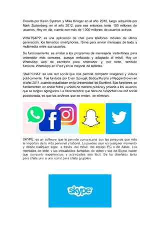 Creada por Kevin Systrom y Mike Krieger en el año 2010, luego adquirida por
Mark Zuckerberg en el año 2012, para ese entonces tenía 100 millones de
usuarios. Hoy en día, cuenta con más de 1.000 millones de usuarios activos.
WHATSAPP: es una aplicación de chat para teléfonos móviles de última
generación, los llamados smartphones. Sirve para enviar mensajes de texto y
multimedia entre sus usuarios.
Su funcionamiento es similar a los programas de mensajería instantánea para
ordenador más comunes, aunque enfocado y adaptado al móvil. Hay un
WhatsApp web de escritorio para ordenador y, por tanto, también
funciona WhatsApp en iPad y en la mayoría de tabletas.
SNAPCHAT: es una red social que nos permite compartir imágenes y videos
públicamente. Fue fundada por Evan Spiegel, Bobby Murphy y Reggie Brown en
el año 2011, cuando estudiaban en la Universidad de Stanford. Sus funciones se
fundamentan en enviar fotos y videos de manera pública y privada a los usuarios
que se tengan agregados. La característica que hace de Snapchat una red social
posicionada, es que los archivos que se envían, se eliminan.
SKYPE: es un software que te permite comunicarte con las personas que más
te importan de tu vida personal y laboral. Lo puedes usar en cualquier momento
y desde cualquier lugar, a través del móvil, del equipo PC o de Alexa. Los
mensajes de texto y las inigualables llamadas de video y voz de Skype hacen
que compartir experiencias y actividades sea fácil. Se ha diseñado tanto
para chats uno a uno como para chats grupales.
 