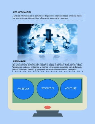 RED INFORMÁTICA
Una red informática es un conjunto de dispositivos interconectados entre sí a través
de un medio, que intercambian información y comparten recursos.
PÁGINA WEB
Es un documento o información electrónica capaz de contener texto, sonido, vídeo,
programas, enlaces, imágenes, y muchas otras cosas, adaptada para la llamada
World Wide Web (WWW) y que puede ser accedida mediante un navegador.
FACEBOOK WIKIPEDIA YOUTUBE
 