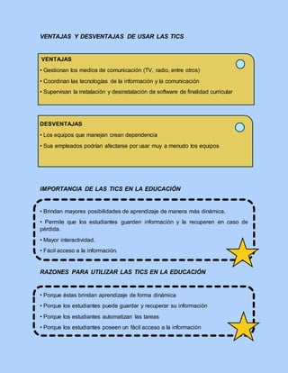 VENTAJAS Y DESVENTAJAS DE USAR LAS TICS
VENTAJAS
• Gestionan los medios de comunicación (TV, radio, entre otros)
• Coordinan las tecnologías de la información y la comunicación
• Supervisan la instalación y desinstalación de software de finalidad curricular
DESVENTAJAS
• Los equipos que manejan crean dependencia
• Sus empleados podrían afectarse por usar muy a menudo los equipos
IMPORTANCIA DE LAS TICS EN LA EDUCACIÓN
• Brindan mayores posibilidades de aprendizaje de manera más dinámica.
• Permite que los estudiantes guarden información y la recuperen en caso de
pérdida.
• Mayor interactividad.
• Fácil acceso a la información.
RAZONES PARA UTILIZAR LAS TICS EN LA EDUCACIÓN
• Porque éstas brindan aprendizaje de forma dinámica
• Porque los estudiantes puede guardar y recuperar su información
• Porque los estudiantes automatizan las tareas
• Porque los estudiantes poseen un fácil acceso a la información
 