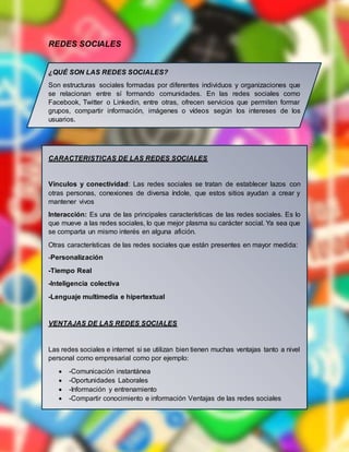 REDES SOCIALES
¿QUÉ SON LAS REDES SOCIALES?
Son estructuras sociales formadas por diferentes individuos y organizaciones que
se relacionan entre sí formando comunidades. En las redes sociales como
Facebook, Twitter o Linkedin, entre otras, ofrecen servicios que permiten formar
grupos, compartir información, imágenes o vídeos según los intereses de los
usuarios.
CARACTERISTICAS DE LAS REDES SOCIALES
Vínculos y conectividad: Las redes sociales se tratan de establecer lazos con
otras personas, conexiones de diversa índole, que estos sitios ayudan a crear y
mantener vivos
Interacción: Es una de las principales características de las redes sociales. Es lo
que mueve a las redes sociales, lo que mejor plasma su carácter social. Ya sea que
se comparta un mismo interés en alguna afición.
Otras características de las redes sociales que están presentes en mayor medida:
-Personalización
-Tiempo Real
-Inteligencia colectiva
-Lenguaje multimedia e hipertextual
VENTAJAS DE LAS REDES SOCIALES
Las redes sociales e internet si se utilizan bien tienen muchas ventajas tanto a nivel
personal como empresarial como por ejemplo:
 -Comunicación instantánea
 -Oportunidades Laborales
 -Información y entrenamiento
 -Compartir conocimiento e información Ventajas de las redes sociales
 