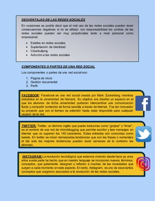 DESVENTAJAS DE LAS REDES SOCIALES
En ocasiones se podría decir que el mal uso de las redes sociales pueden tener
consecuencias negativas si no se utilizan con responsabilidad los contras de las
redes sociales pueden ser muy perjudiciales tanto a nivel personal como
empresarial.
 Estafas en redes sociales
 Suplantación de identidad
 Ciberbullying
 Adicción a las redes sociales
COMPONENTES O PARTES DE UNA RED SOCIAL
Los componentes o partes de una red social son:
1. Página de inicio
2. Gestión documental
3. Perfil
FACEBOOK: Facebook es una red social creada por Mark Zuckerberg mientras
estudiaba en la universidad de Harvard. Su objetivo era diseñar un espacio en el
que los alumnos de dicha universidad pudieran intercambiar una comunicación
fluida y compartir contenido de forma sencilla a través de Internet. Fue tan innovador
su proyecto que con el tiempo se extendió hasta estar disponible para cualquier
usuario de la red.
TWITTER: Twitter, un término inglés que puede traducirse como “gorjear” o “trinar”,
es el nombre de una red de microblogging que permite escribir y leer mensajes en
Internet que no superen los 140 caracteres. Estas entradas son conocidas como
tweets. En twitter se miran demasiadas tendencias que son las frases o numerales
el día solo las mejores tendencias pueden durar semanas de lo contrario las
eliminan.
INSTAGRAM:La revolución tecnológica que estamos viviendo desde hace ya unos
años a esta parte ha hecho que en nuestro lenguaje se incorporen nuevos términos,
conceptos, que justamente designan o refieren a muchas de las novedades que
surgen a cada momento en este aspecto. En tanto, Instagram, es uno de esos tantos
conceptos que surgieron asociados a la revolución de las redes sociales.
 