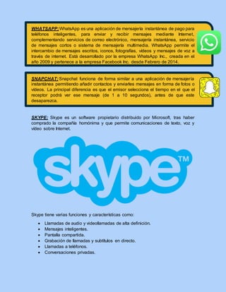 WHATSAPP:WhatsApp es una aplicación de mensajería instantánea de pago para
teléfonos inteligentes, para enviar y recibir mensajes mediante Internet,
complementando servicios de correo electrónico, mensajería instantánea, servicio
de mensajes cortos o sistema de mensajería multimedia. WhatsApp permite el
intercambio de mensajes escritos, iconos, fotografías, vídeos y mensajes de voz a
través de internet. Está desarrollado por la empresa WhatsApp Inc., creada en el
año 2009 y pertenece a la empresa Facebook Inc. desde Febrero de 2014.
SNAPCHAT: Snapchat funciona de forma similar a una aplicación de mensajería
instantánea permitiendo añadir contactos y enviarles mensajes en forma de fotos o
vídeos. La principal diferencia es que el emisor selecciona el tiempo en el que el
receptor podrá ver ese mensaje (de 1 a 10 segundos), antes de que este
desaparezca.
SKYPE: Skype es un software propietario distribuido por Microsoft, tras haber
comprado la compañía homónima y que permite comunicaciones de texto, voz y
vídeo sobre Internet.
Skype tiene varias funciones y características como:
 Llamadas de audio y videollamadas de alta definición.
 Mensajes inteligentes.
 Pantalla compartida.
 Grabación de llamadas y subtítulos en directo.
 Llamadas a teléfonos.
 Conversaciones privadas.
 