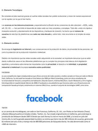 2.- Elemento Tecnológico
Se considera el pilar esencial gracias al cual las redes sociales han podido evolucionar y crecer de manera exponencial
con la rapidez con la que lo han hecho.
Los avances en las telecomunicaciones y especialmente la difusión de las conexiones de alta velocidad —ADSL, cable,
wifi, 3G, 4G…— han permitido el desarrollo de redes cada vez más completas y complejas. Todo ello, unido a la rápida e
incesante evolución y abaratamiento de los dispositivos y hardware de conexión, ha hecho que el número de
usuarios de este tipo de plataformas sea cada vez más elevado y, sobre todo, más recurrente en el empleo de estas
redes.
3.- Elemento Jurídico
Se encarga de legislación en Internet y sus consecuencias en la protección de datos y la privacidad de las personas, así
como la protección de la producción industrial e intelectual.
Debido a la importancia que las redes sociales están adquiriendo en la sociedad, es importante denunciar que se están
dando multitud de casos en las diferentes plataformas que no cumplen los principios más básicos de la legislación
española y comunitaria sobre temas tan importantes como la privacidad, el derecho a la intimidad, la propiedad
industrial o intelectual o la propia normativa sobre publicidad.
FACEBOOK
es una compañía de origen estadounidense que ofrece servicios de redes sociales y medios sociales en línea con sede en Menlo
Park, California. Su sitio web fue lanzado el 4 de febrero de 2004 por Mark Zuckerberg, junto con otros estudiantes de
la Universidad de Harvard y compañeros de habitación, Eduardo Saverin, Andrew McCollum, Dustin Moskovitz y Chris Hughes.
Está disponible en español desde febrero de 2008.4 Facebook es una plataforma que funciona sobre una infraestructura de
computación basada principal y totalmente en sistemas GNU/Linux, usando el conjunto de tecnologías LAMP, entre otras.
TWITER
es un servicio de microblogueo, con sede en San Francisco, California, EE. UU., con filiales en San Antonio (Texas)
y Boston (Massachusetts) en Estados Unidos. Twitter, Inc. fue creado originalmente en California, pero está bajo la
jurisdicción de Delaware desde 2007.6 Desde que Jack Dorsey lo creó en marzo de 2006, y lo lanzó en julio del
mismo año, la red ha ganado popularidad mundial y se estima que tiene más de 300 millones de usuarios, generando
65 millones de tuits al día y maneja más de 800 000 peticiones de búsqueda diarias. Ha sido denominado como el
«SMS de Internet».
 