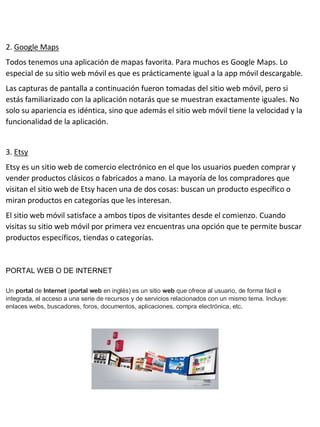 2. Google Maps
Todos tenemos una aplicación de mapas favorita. Para muchos es Google Maps. Lo
especial de su sitio web móvil es que es prácticamente igual a la app móvil descargable.
Las capturas de pantalla a continuación fueron tomadas del sitio web móvil, pero si
estás familiarizado con la aplicación notarás que se muestran exactamente iguales. No
solo su apariencia es idéntica, sino que además el sitio web móvil tiene la velocidad y la
funcionalidad de la aplicación.
3. Etsy
Etsy es un sitio web de comercio electrónico en el que los usuarios pueden comprar y
vender productos clásicos o fabricados a mano. La mayoría de los compradores que
visitan el sitio web de Etsy hacen una de dos cosas: buscan un producto específico o
miran productos en categorías que les interesan.
El sitio web móvil satisface a ambos tipos de visitantes desde el comienzo. Cuando
visitas su sitio web móvil por primera vez encuentras una opción que te permite buscar
productos específicos, tiendas o categorías.
PORTAL WEB O DE INTERNET
Un portal de Internet (portal web en inglés) es un sitio web que ofrece al usuario, de forma fácil e
integrada, el acceso a una serie de recursos y de servicios relacionados con un mismo tema. Incluye:
enlaces webs, buscadores, foros, documentos, aplicaciones, compra electrónica, etc.
 