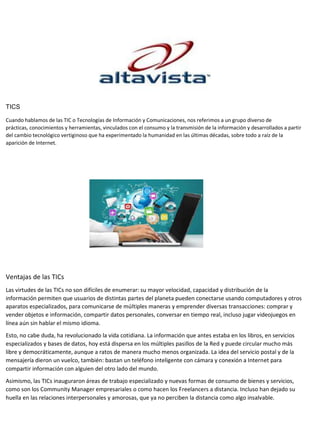 TICS
Cuando hablamos de las TIC o Tecnologías de Información y Comunicaciones, nos referimos a un grupo diverso de
prácticas, conocimientos y herramientas, vinculados con el consumo y la transmisión de la información y desarrollados a partir
del cambio tecnológico vertiginoso que ha experimentado la humanidad en las últimas décadas, sobre todo a raíz de la
aparición de Internet.
Ventajas de las TICs
Las virtudes de las TICs no son difíciles de enumerar: su mayor velocidad, capacidad y distribución de la
información permiten que usuarios de distintas partes del planeta pueden conectarse usando computadores y otros
aparatos especializados, para comunicarse de múltiples maneras y emprender diversas transacciones: comprar y
vender objetos e información, compartir datos personales, conversar en tiempo real, incluso jugar videojuegos en
línea aún sin hablar el mismo idioma.
Esto, no cabe duda, ha revolucionado la vida cotidiana. La información que antes estaba en los libros, en servicios
especializados y bases de datos, hoy está dispersa en los múltiples pasillos de la Red y puede circular mucho más
libre y democráticamente, aunque a ratos de manera mucho menos organizada. La idea del servicio postal y de la
mensajería dieron un vuelco, también: bastan un teléfono inteligente con cámara y conexión a Internet para
compartir información con alguien del otro lado del mundo.
Asimismo, las TICs inauguraron áreas de trabajo especializado y nuevas formas de consumo de bienes y servicios,
como son los Community Manager empresariales o como hacen los Freelancers a distancia. Incluso han dejado su
huella en las relaciones interpersonales y amorosas, que ya no perciben la distancia como algo insalvable.
 