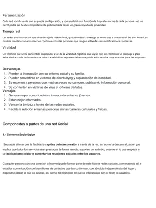 Personalización
Cada red social cuenta con su propia configuración, y son ajustables en función de las preferencias de cada persona. Así, un
perfil podrá ser desde completamente público hasta tener un grado elevado de privacidad.
Tiempo real
Las redes sociales son un tipo de mensajería instantánea, que permiten la entrega de mensajes a tiempo real. De este modo, es
posible mantener una interacción continua entre las personas que tengan activadas esas notificaciones concretas.
Viralidad
Un término que se ha convertido en popular es el de la viralidad. Significa que algún tipo de contenido se propaga a gran
velocidad a través de las redes sociales. La exhibición exponencial de una publicación resulta muy atractiva para las empresas.
Desventajas
1. Pierden la interacción con su entorno social y su familia.
2. Pueden convertirse en víctimas de ciberbullyng y suplantación de identidad.
3. Se exponen a personas que muchas veces no conocen, publicando información personal.
4. Se convierten en víctimas de virus y software dañados.
Ventajas
1. Genera mayor comunicación e interacción entre los jóvenes.
2. Están mejor informados.
3. Vencen la timidez a través de las redes sociales.
4. Facilita la relación entre las personas sin las barreras culturales y físicas.
Componentes o partes de una red Social
1.- Elemento Sociológico
Se puede afirmar que la facilidad y rapidez de interconexión a través de la red, así como la descentralización que
implica que todos los servicios sean prestados de forma remota, suponen un auténtico avance en lo que respecta a
la facilidad para iniciar o aumentar las relaciones sociales entre los usuarios.
Cualquier persona con una conexión a Internet puede formar parte de este tipo de redes sociales, comenzando así a
entablar comunicación con los millones de contactos que las conforman, con absoluta independencia del lugar o
dispositivo desde el que se accede, así como del momento en que se interacciona con el resto de usuarios.
 