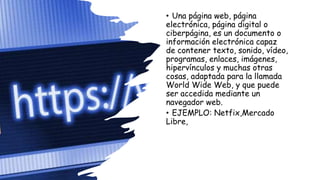• Una página web, página
electrónica, página digital o
ciberpágina, es un documento o
información electrónica capaz
de contener texto, sonido, vídeo,
programas, enlaces, imágenes,
hipervínculos y muchas otras
cosas, adaptada para la llamada
World Wide Web, y que puede
ser accedida mediante un
navegador web.
• EJEMPLO: Netfix,Mercado
Libre,
 