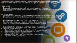 Tecnologías de la Información y las Comunicaciónes es un término extensivo para la
tecnología de la información que enfatiza el papel de las comunicaciones unificadas.
VENTAJAS:
• Desarrollo tecnológico destinado a la comunicación e información.
• Pone al alcance nuevas herramientas para acceder a la información y canales de
comunicación.
DESVENTAJAS:
• Los dispositivos móviles o fijos deben tener una conexión a internet fija o móvil.
• En ocasiones las redes son lentas y dificultan la comunicación o acceso a la información.
IMPORTANCIA DE LAS TICS EN LA EDUCACION:
• Permiten a los docentes y alumnos cambios determinantes en el quehacer diario del
aula y en el proceso de enseñanza-aprendizaje de los mismos.
• RAZONES PARA UTILIZAR LAS TICS EN LA EDUCACION:
• -Mejora la comunicación.
• .- Beneficia la administración y distribución de conocimientos.
• .- Generan oportunidaes de investigación y estudio.
• .- Aprendizaje colectivo y participativo.
• .- Mejoran la gestión y organización de las instituciones.
• - Supera el tiempo y el espacio.
•
 