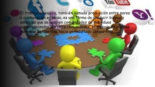 El trabajo en equipo, también llamado producción entre pares
o colaboración en masa, es una forma de producir bienes y
servicios que se basa en comunidades de individuos
autoorganizadas. En tales comunidades, el trabajo de muchas
personas se coordina hacia un resultado compartido.
 