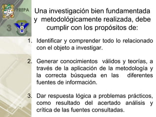 Una investigación bien fundamentada
y metodológicamente realizada, debe
cumplir con los propósitos de:
1. Identificar y comprender todo lo relacionado
con el objeto a investigar.
2. Generar conocimientos válidos y teorías, a
través de la aplicación de la metodología y
la correcta búsqueda en las diferentes
fuentes de información.
3. Dar respuesta lógica a problemas prácticos,
como resultado del acertado análisis y
crítica de las fuentes consultadas.
 