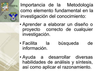Importancia de la Metodología
como elemento fundamental en la
investigación del conocimiento:
• Aprender a elaborar un diseño o
proyecto correcto de cualquier
investigación.
• Facilita la búsqueda de
información.
• Ayuda a desarrollar diversas
habilidades de análisis y síntesis,
así como aplicar el razonamiento.
 