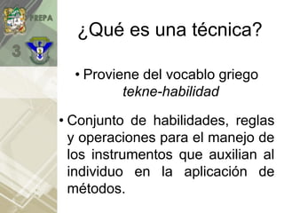 ¿Qué es una técnica?
• Proviene del vocablo griego
tekne-habilidad
• Conjunto de habilidades, reglas
y operaciones para el manejo de
los instrumentos que auxilian al
individuo en la aplicación de
métodos.
 