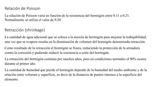 Relación de Poisson
La relación de Poisson varía en función de la resistencia del hormigón entre 0.11 a 0.21.
Normalmente se utiliza el valor de 0.20
Retracción (shrinkage)
La cantidad de agua adicional que se coloca a la mezcla de hormigón para mejorar la trabajabilidad,
una vez que se evapora resulta en la disminución de volumen del hormigón denominada retracción.
Como resultado de la retracción el hormigón se fisura, reduciendo la protección de la armadura
contra la corrosión y pudiendo reducir la resistencia a corte del hormigón.
La retracción del hormigón continúa por muchos años, pero en condiciones normales el 90% ocurre
durante el primer año.
La cantidad de humedad que pierde el hormigón depende de la humedad del medio ambiente y de la
relación entre volumen y superficie, es decir de la distancia de puntos internos a la superficie del
elemento.
 