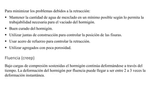Para minimizar los problemas debidos a la retracción:
▪ Mantener la cantidad de agua de mezclado en un mínimo posible según lo permita la
trabajabilidad necesaria para el vaciado del hormigón.
▪ Buen curado del hormigón.
▪ Utilizar juntas de construcción para controlar la posición de las fisuras.
▪ Usar acero de refuerzo para controlar la retracción.
▪ Utilizar agregados con poca porosidad.
Fluencia (creep)
Bajo cargas de compresión sostenidas el hormigón continúa deformándose a través del
tiempo. La deformación del hormigón por fluencia puede llegar a ser entre 2 a 3 veces la
deformación instantánea.
 