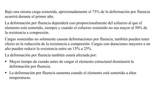Bajo una misma carga sostenida, aproximadamente el 75% de la deformación por fluencia
ocurrirá durante el primer año.
La deformación por fluencia dependerá casi proporcionalmente del esfuerzo al que el
elemento está sometido, siempre y cuando el esfuerzo sostenido no sea mayor al 50% de
la resistencia a compresión.
Cargas sostenidas no solamente causan deformaciones por fluencia, también pueden tener
efecto en la reducción de la resistencia a compresión. Cargas con duraciones mayores a un
año pueden reducir la resistencia entre un 15% a 25%.
La deformación por fluencia también estará afectada por:
▪ Mayor tiempo de curado antes de cargar el elemento estructural disminuirá la
deformación por fluencia.
▪ La deformación por fluencia aumenta cuando el elemento está sometido a altas
temperaturas.
 