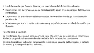 ▪ La deformación por fluencia disminuye a mayor humedad del medio ambiente.
▪ Hormigones con mayor contenido de pasta (cemento-agua) presentan mayor deformación
por fluencia.
▪ La presencia de armadura de refuerzo en áreas comprimidas disminuye la deformación
por fluencia.
▪ Mientras mayor sea la relación entre volumen y superficie, menor será la deformación por
fluencia.
Resistencia a tracción
La resistencia a tracción del hormigón varía entre 8% a 15% de su resistencia a compresión.
Variando proporcionalmente con la raíz cuadrada de la resistencia a compresión.
Existen dos métodos indirectos para medir la resistencia a tracción del hormigón: el módulo
de ruptura y el ensayo cilíndrico indirecto.
 