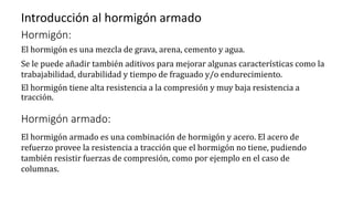 Introducción al hormigón armado
Hormigón:
El hormigón es una mezcla de grava, arena, cemento y agua.
Se le puede añadir también aditivos para mejorar algunas características como la
trabajabilidad, durabilidad y tiempo de fraguado y/o endurecimiento.
El hormigón tiene alta resistencia a la compresión y muy baja resistencia a
tracción.
Hormigón armado:
El hormigón armado es una combinación de hormigón y acero. El acero de
refuerzo provee la resistencia a tracción que el hormigón no tiene, pudiendo
también resistir fuerzas de compresión, como por ejemplo en el caso de
columnas.
 