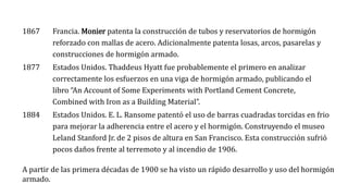1867 Francia. Monier patenta la construcción de tubos y reservatorios de hormigón
reforzado con mallas de acero. Adicionalmente patenta losas, arcos, pasarelas y
construcciones de hormigón armado.
1877 Estados Unidos. Thaddeus Hyatt fue probablemente el primero en analizar
correctamente los esfuerzos en una viga de hormigón armado, publicando el
libro “An Account of Some Experiments with Portland Cement Concrete,
Combined with Iron as a Building Material”.
1884 Estados Unidos. E. L. Ransome patentó el uso de barras cuadradas torcidas en frio
para mejorar la adherencia entre el acero y el hormigón. Construyendo el museo
Leland Stanford Jr. de 2 pisos de altura en San Francisco. Esta construcción sufrió
pocos daños frente al terremoto y al incendio de 1906.
A partir de las primera décadas de 1900 se ha visto un rápido desarrollo y uso del hormigón
armado.
 