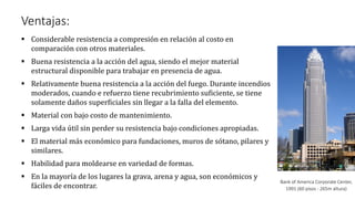 Ventajas:
▪ Considerable resistencia a compresión en relación al costo en
comparación con otros materiales.
▪ Buena resistencia a la acción del agua, siendo el mejor material
estructural disponible para trabajar en presencia de agua.
▪ Relativamente buena resistencia a la acción del fuego. Durante incendios
moderados, cuando e refuerzo tiene recubrimiento suficiente, se tiene
solamente daños superficiales sin llegar a la falla del elemento.
▪ Material con bajo costo de mantenimiento.
▪ Larga vida útil sin perder su resistencia bajo condiciones apropiadas.
▪ El material más económico para fundaciones, muros de sótano, pilares y
similares.
▪ Habilidad para moldearse en variedad de formas.
▪ En la mayoría de los lugares la grava, arena y agua, son económicos y
fáciles de encontrar.
Bank of America Corporate Center,
1991 (60 pisos - 265m altura)
 