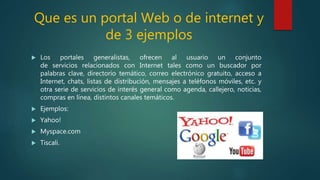 Que es un portal Web o de internet y
de 3 ejemplos
 Los portales generalistas, ofrecen al usuario un conjunto
de servicios relacionados con Internet tales como un buscador por
palabras clave, directorio temático, correo electrónico gratuito, acceso a
Internet, chats, listas de distribución, mensajes a teléfonos móviles, etc. y
otra serie de servicios de interés general como agenda, callejero, noticias,
compras en línea, distintos canales temáticos.
 Ejemplos:
 Yahoo!
 Myspace.com
 Tiscali.
 