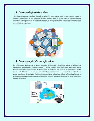 3. Que es trabajo colaborativo:
El trabajo en equipo, también llamado producción entre pares (peer production en inglés) o
colaboración en masa, es una forma de producir bienes y servicios que se basa en comunidades de
individuos autoorganizadas. En tales comunidades, el trabajo de muchas personas se coordina hacia
un resultado compartido.
4. Que es una plataforma informática
En informática, plataforma (a veces también denominada plataforma digital o plataforma
informática o plataforma computacional)123 es un sistema que sirve como base para hacer
funcionar determinados módulos de hardware o de software con los que es compatible.4 Dicho
sistema está definido por un estándar alrededor del cual se determina una arquitectura de hardware
y una plataforma de software (incluyendo entornos de aplicaciones).5 Al definir plataformas se
establecen los tipos compatibles de arquitectura, sistema operativo, lenguaje de programación o
interfaz de usuario.
 