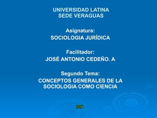 UNIVERSIDAD LATINA SEDE VERAGUAS Asignatura: SOCIOLOGIA JURÍDICA Facilitador: JOSÉ ANTONIO CEDEÑO. A Segundo Tema: CONCEPTOS GENERALES DE LA SOCIOLOGIA COMO CIENCIA 2007. 