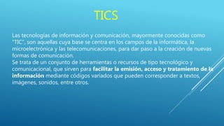 TICS
Las tecnologías de información y comunicación, mayormente conocidas como
“TIC”, son aquellas cuya base se centra en los campos de la informática, la
microelectrónica y las telecomunicaciones, para dar paso a la creación de nuevas
formas de comunicación.
Se trata de un conjunto de herramientas o recursos de tipo tecnológico y
comunicacional, que sirven para facilitar la emisión, acceso y tratamiento de la
información mediante códigos variados que pueden corresponder a textos,
imágenes, sonidos, entre otros.
 