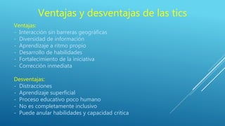 Ventajas y desventajas de las tics
Ventajas:
- Interacción sin barreras geográficas
- Diversidad de información
- Aprendizaje a ritmo propio
- Desarrollo de habilidades
- Fortalecimiento de la iniciativa
- Corrección inmediata
Desventajas:
- Distracciones
- Aprendizaje superficial
- Proceso educativo poco humano
- No es completamente inclusivo
- Puede anular habilidades y capacidad critica
 