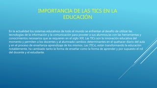 IMPORTANCIA DE LAS TICS EN LA
EDUCACIÓN
En la actualidad los sistemas educativos de todo el mundo se enfrentan al desafío de utilizar las
tecnologías de la información y la comunicación para proveer a sus alumnos/as con las herramientas y
conocimientos necesarios que se requieren en el siglo XXI. Las TICs son la innovación educativa del
momento y permiten a los docentes y al alumnado cambios determinantes en el quehacer diario del aula
y en el proceso de enseñanza-aprendizaje de los mismos. Las (TICs), están transformando la educación
notablemente, ha cambiado tanto la forma de enseñar como la forma de aprender y por supuesto el rol
del docente y el estudiante.
 
