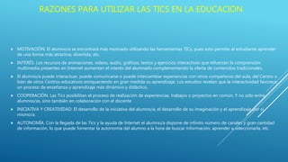  MOTIVACIÓN. El alumno/a se encontrará más motivado utilizando las herramientas TICs, pues esto permite al estudiante aprender
de una forma más atractiva, divertida, etc.
 INTERÉS. Los recursos de animaciones, vídeos, audio, gráficos, textos y ejercicios interactivos que refuerzan la comprensión
multimedia presentes en Internet aumentan el interés del alumnado complementando la oferta de contenidos tradicionales.
 El alumno/a puede interactuar, puede comunicarse o puede intercambiar experiencias con otros compañeros del aula, del Centro o
bien de otros Centros educativos enriqueciendo en gran medida su aprendizaje. Los estudios revelan que la interactividad favorece
un proceso de enseñanza y aprendizaje más dinámico y didáctico.
 COOPERACIÓN. Las Tics posibilitan el proceso de realización de experiencias, trabajos o proyectos en común. Y no sólo entre
alumnos/as, sino también en colaboración con el docente
 INICIATIVA Y CREATIVIDAD. El desarrollo de la iniciativa del alumno/a, el desarrollo de su imaginación y el aprendizaje por sí
mismo/a.
 AUTONOMÍA. Con la llegada de las Tics y la ayuda de Internet el alumno/a dispone de infinito número de canales y gran cantidad
de información, lo que puede fomentar la autonomía del alumno a la hora de buscar información, aprender a seleccionarla, etc.
RAZONES PARA UTILIZAR LAS TICS EN LA EDUCACION
 