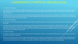  1.- Elemento Sociológico
 Se puede afirmar que la facilidad y rapidez de interconexión a través de la red, así como la descentralización que implica que todos los servicios
sean prestados de forma remota, suponen un auténtico avance en lo que respecta a la facilidad para iniciar o aumentar las relaciones sociales
entre los usuarios.
 Cualquier persona con una conexión a Internet puede formar parte de este tipo de redes sociales, comenzando así a entablar comunicación con
los millones de contactos que las conforman, con absoluta independencia del lugar o dispositivo desde el que se accede, así como del momento
en que se interacciona con el resto de usuarios.
 2.- Elemento Tecnológico
 Se considera el pilar esencial gracias al cual las redes sociales han podido evolucionar y crecer de manera exponencial con la rapidez con la que lo
han hecho.
 Los avances en las telecomunicaciones y especialmente la difusión de las conexiones de alta velocidad —ADSL, cable, wifi, 3G, 4G…— han
permitido el desarrollo de redes cada vez más completas y complejas. Todo ello, unido a la rápida e incesante evolución y abaratamiento de los
dispositivos y hardware de conexión, ha hecho que el número de usuarios de este tipo de plataformas sea cada vez más elevado y, sobre todo,
más recurrente en el empleo de estas redes.
 3.- Elemento Jurídico
 Se encarga de legislación en Internet y sus consecuencias en la protección de datos y la privacidad de las personas, así como la protección de la
producción industrial e intelectual.
 Debido a la importancia que las redes sociales están adquiriendo en la sociedad, es importante denunciar que se están dando multitud de casos
en las diferentes plataformas que no cumplen los principios más básicos de la legislación española y comunitaria sobre temas tan importantes
como la privacidad, el derecho a la intimidad, la propiedad industrial o intelectual o la propia normativa sobre publicidad.
COMPONENTES O PARTES DE UNA RED SOCIAL
 