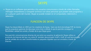 SKYPE
 Skype es un software que permite a los usuarios comunicarse a través de video llamadas,
mensajes instantáneos y compartir archivos con otras personas que poseen este programa y
en cualquier parte del mundo. Skype se puede instalar en el computador, telemóvil o
televisión
FUNCION DE SKYPE
Skype fue desarrollado en 2003 por los creadores de Kazaa, hace uso de la tecnología P2P, la misma
que los populares gestores de descarga como Ares o eMule, lo que le permite conseguir la
flexibilidad, calidad de sonido y fluidez de la que Skype goza.
Para permitir comunicaciones directas de voz entre sus usuarios, la aplicación Skype utiliza un
protocolo de Internet del tipo voz sobre IP, también denominado VozIP o VoIP, el cual hace posible
que las señales de voz sean transformadas en paquetes digitales que son enviados a través de
Internet.
 