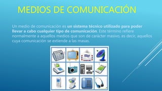 MEDIOS DE COMUNICACIÓN
Un medio de comunicación es un sistema técnico utilizado para poder
llevar a cabo cualquier tipo de comunicación. Este término refiere
normalmente a aquellos medios que son de carácter masivo, es decir, aquellos
cuya comunicación se extiende a las masas.
 