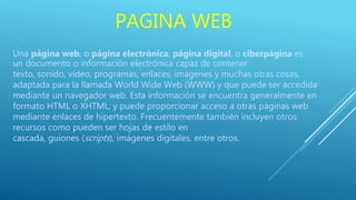 PAGINA WEB
Una página web, o página electrónica, página digital, o ciberpágina es
un documento o información electrónica capaz de contener
texto, sonido, vídeo, programas, enlaces, imágenes y muchas otras cosas,
adaptada para la llamada World Wide Web (WWW) y que puede ser accedida
mediante un navegador web. Esta información se encuentra generalmente en
formato HTML o XHTML, y puede proporcionar acceso a otras páginas web
mediante enlaces de hipertexto. Frecuentemente también incluyen otros
recursos como pueden ser hojas de estilo en
cascada, guiones (scripts), imágenes digitales, entre otros.
 