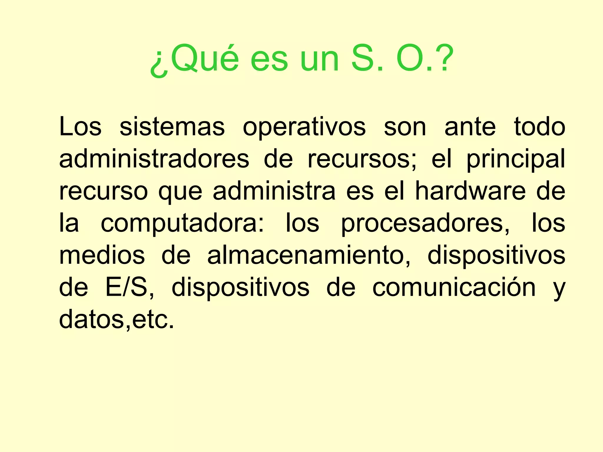 ¿Qué es un S. O.?
Los sistemas operativos son ante todo
administradores de recursos; el principal
recurso que administra es el hardware de
la computadora: los procesadores, los
medios de almacenamiento, dispositivos
de E/S, dispositivos de comunicación y
datos,etc.
 